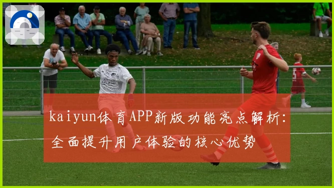 kaiyun体育APP新版功能亮点解析：全面提升用户体验的核心优势